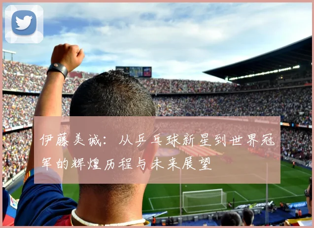 伊藤美诚：从乒乓球新星到世界冠军的辉煌历程与未来展望