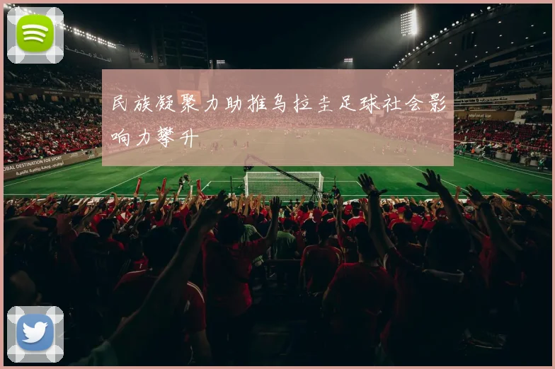 民族凝聚力助推乌拉圭足球社会影响力攀升