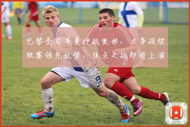 巴黎圣日耳曼迎战里尔，力争延续联赛领先优势，焦点之战即将上演