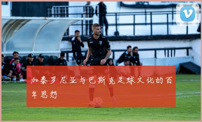 加泰罗尼亚与巴斯克足球文化的百年恩怨