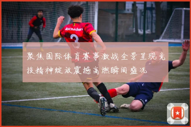 聚焦国际体育赛事激战全景呈现竞技精神绽放震撼高燃瞬间盛况