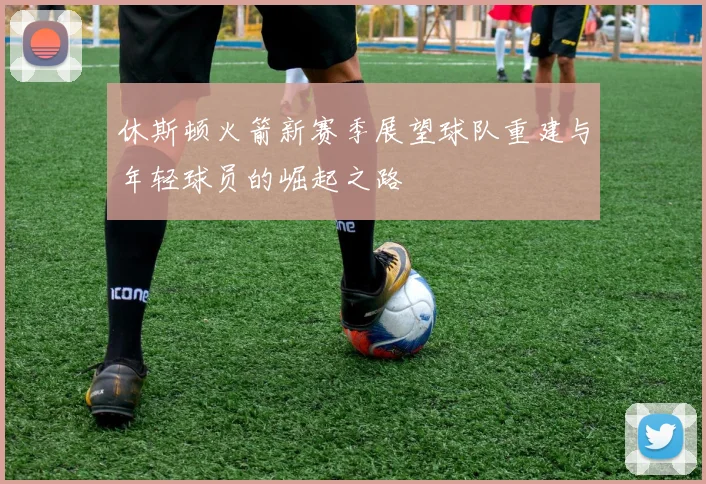 休斯顿火箭新赛季展望球队重建与年轻球员的崛起之路