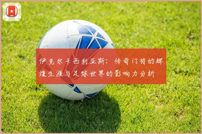 伊克尔卡西利亚斯：传奇门将的辉煌生涯与足球世界的影响力分析