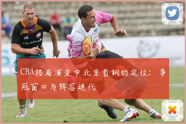 CBA格局演变中北京首钢的定位：争冠窗口与阵容迭代