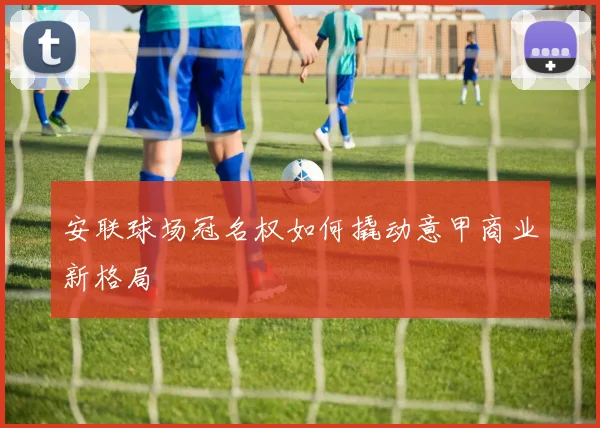 安联球场冠名权如何撬动意甲商业新格局