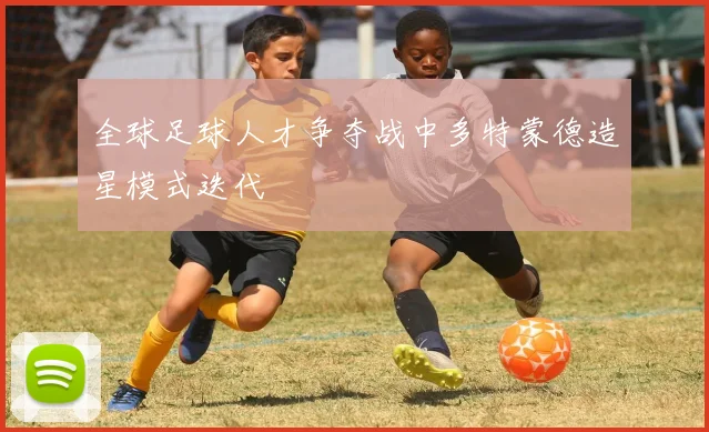 全球足球人才争夺战中多特蒙德造星模式迭代