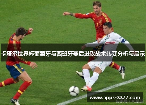 卡塔尔世界杯葡萄牙与西班牙赛后进攻战术转变分析与启示