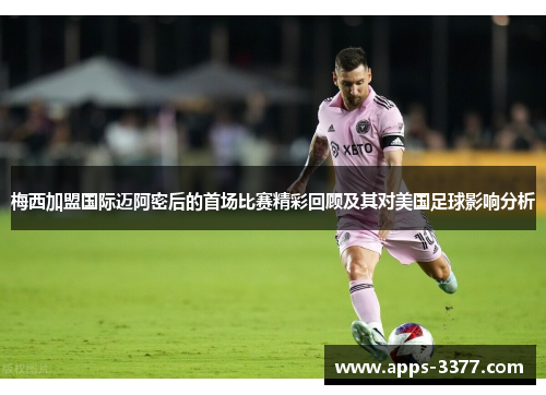 梅西加盟国际迈阿密后的首场比赛精彩回顾及其对美国足球影响分析