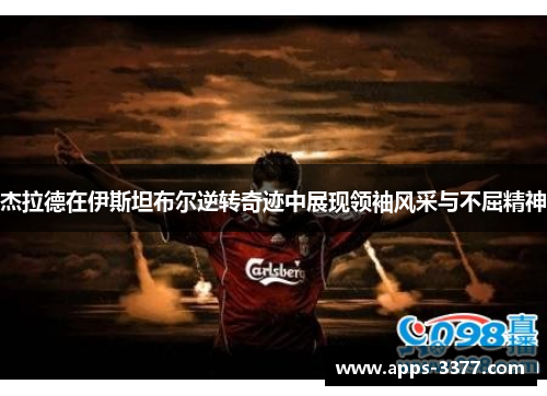 杰拉德在伊斯坦布尔逆转奇迹中展现领袖风采与不屈精神