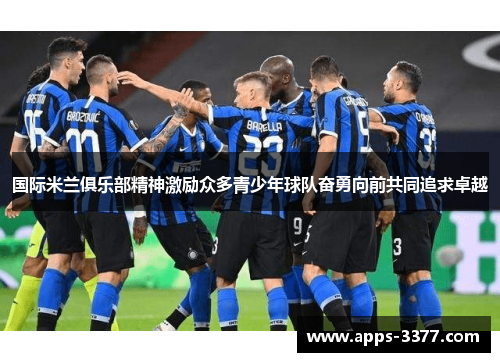 国际米兰俱乐部精神激励众多青少年球队奋勇向前共同追求卓越
