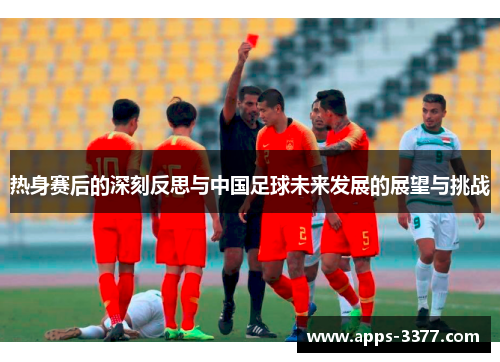 热身赛后的深刻反思与中国足球未来发展的展望与挑战