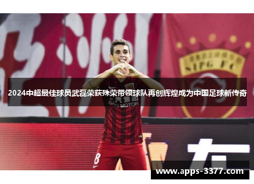 2024中超最佳球员武磊荣获殊荣带领球队再创辉煌成为中国足球新传奇