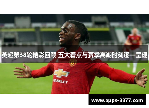 英超第38轮精彩回顾 五大看点与赛季高潮时刻逐一呈现