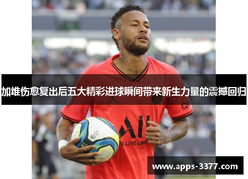 加维伤愈复出后五大精彩进球瞬间带来新生力量的震撼回归