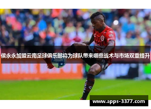 侯永永加盟云南足球俱乐部将为球队带来哪些战术与市场双重提升