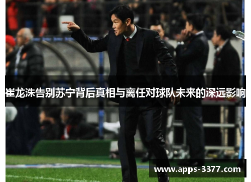 崔龙洙告别苏宁背后真相与离任对球队未来的深远影响